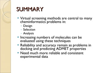 SUMMARY Virtual screening methods are central to many cheminformatics problems in: Design Selection Analysis Increasing numbers of molecules can be evaluated using these techniques Reliability and accuracy remain as problems in docking and predicting ADMET properties Need much more reliable and consistent experimental data 
