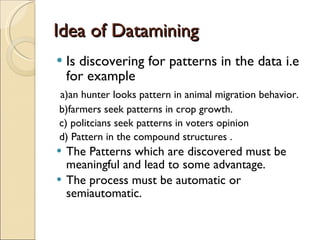 Idea of Datamining  Is discovering for patterns in the data i.e for example  a)an hunter looks pattern in animal migration behavior. b)farmers seek patterns in crop growth. c) politcians seek patterns in voters opinion d) Pattern in the compound structures . The Patterns which are discovered must be meaningful and lead to some advantage. The process must be automatic or semiautomatic. 
