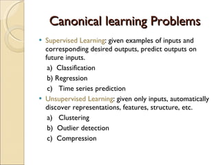 Canonical learning Problems Supervised Learning : given examples of inputs and corresponding desired outputs, predict outputs on future inputs. a)  Classification b) Regression c)  Time series prediction Unsupervised Learning : given only inputs, automatically discover representations, features, structure, etc. a)  Clustering b)  Outlier detection c)  Compression 