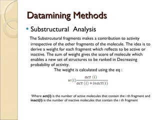 Datamining Methods Substructural  Analysis The Substrcutural fragments makes a contribution to activity  irrespective of the other fragments of the molecule. The idea is to derive a weight for each fragment which reflects to be active or inactive. The sum of weight gives the score of molecule which enables a new set of structures to be ranked in Decreasing probability of activity.  The weight is calculated using the eq :  Where  act(i)  is the number of active molecules that contain the i th fragment and  inact(i)  is the number of inactive molecules that contain the i th fragment 