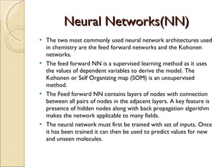 Neural Networks(NN) The two most commonly used neural network architectures used in chemistry are the feed forward networks and the Kohonen networks. The feed forward NN is a supervised learning method as it uses the values of dependent variables to derive the model. The Kohonen or Self Organizing map (SOM) is an unsupervised method. The Feed forward NN contains layers of nodes with connection between all pairs of nodes in the adjacent layers. A key feature is presence of hidden nodes along with back propagation algorithm makes the network applicable to many fields. The neural network must first be trained with set of inputs. Once it has been trained it can then be used to predict values for new and unseen molecules. 