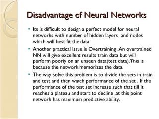 Disadvantage of Neural Networks Its is difficult to design a perfect model for neural networks with number of hidden layers  and nodes which will best fit the data. Another practical issue is Overtraining .An overtrained NN will give excellent results train data but will perform poorly on an unseen data(test data).This is because the network memorizes the data.  The way solve this problem is to divide the sets in train and test and then watch performance of the set . If the performance of the test set increase such that till it reaches a plateau and start to decline ,at this point network has maximum predictive ability. 