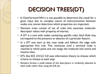 DECISION TREES(DT) In Feed forward NN it is not possible to determine the result for a given input due to complex nature of interconnection between nodes one cannot determine which properties are important. Decision trees consist of set of rules that associate molecular descriptor values with property of interest.  A DT is a tree with nodes containing specific rules .Each Rule may correspond to the presence or absence of a particular feature .  In a DT one start at the root node and follows the edge with appropriate first rule. This continues until a terminal node is reached at which point one can assign the molecule into active and inactive class. DTs like ID3 ,C4.5,C 5.0 uses information theory to choose which criteria to choose at each step.  Random forests a small subset of the descriptors is randomly selected at each node rather than using the full set. 