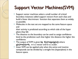 Support Vector Machines(SVM) Support vector machines select a small number of critical boundary instances called support vectors from each class and build a linear discriminant  function that separates them as widely as possible.  Molecules in the test set are mapped to the same feature space and their activity is predicted according to which side of the hyper plane they fall. The distance to the boundary can be used to assign confidence level to the prediction such that higher the distance the higher the confidence. The output of SVM is given  by  f(x)=sign(g(x))  where  g(x)=w(t)x+b,  w is a vector and b is a scalar.  linear SVM can be applied only when the active and inactive compounds can be divided by a straight line (hyperplane) in the feature space. 