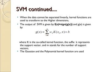 SVM continued.... When the data cannot be separated linearly, kernel functions are used to transform to the Higher dimensions. The output of  SVM is given by  f(x)=sign(g(x))  and g(x) is given by   where K is the so-called kernel function, the suffix  k represents the support vector, and m stands for the number of support vectors. The Gaussian and the Polynomial kernel function are used  