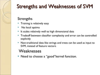 Strengths and Weaknesses of SVM Strengths Training is relatively easy  No local optima It scales relatively well to high dimensional data Tradeoff between classifier complexity and error can be controlled explicitly Non-traditional data like strings and trees can be used as input to SVM, instead of feature vectors Weaknesses Need to choose a “good”kernel function. 