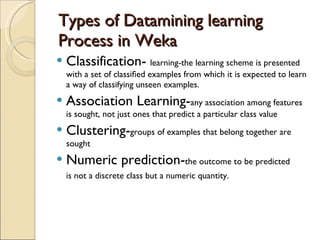 Types of Datamining learning   Process in Weka Classification-  learning-the learning scheme is presented with a set of classiﬁed examples from which it is expected to learn a way of classifying unseen examples. Association Learning- any association among features is sought, not just ones that predict a particular class value Clustering- groups of examples that belong together are sought Numeric prediction- the outcome to be predicted is not a discrete class but a numeric quantity. 