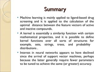 Summary Machine learning is mainly applied to ligand-based drug screening and it is applied to the calculation of the optimal  distance between the feature vectors of active and inactive compounds. A kernel is essentially a similarity function with certain mathematical properties, and it is possible to deﬁne kernel functions over all sorts of structures for example, sets, strings, trees, and probability  distributions .  Interest in neural networks appears to have declined since the arrival of support vector machines, perhaps because the latter generally require fewer parameters to be tuned to achieve the same (or greater) accuracy. 