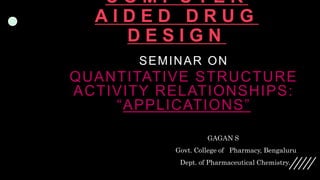 C O M P U T E R
A I D E D D R U G
D E S I G N
SEMINAR ON
QUANTITATIVE STRUCTURE
ACTIVITY RELATIONSHIPS:
“APPLICATIONS”
GAGAN S
Govt. College of Pharmacy, Bengaluru
Dept. of Pharmaceutical Chemistry.
 
