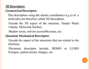 3D Descriptor:
Geometrical Descriptor-
This descriptors using the atomic coordinates (x,y,z) of a
molecules are therefore called 3D descriptors.
Encode the 3D aspect of the structure, Vander Waals
volume, Molecular Surface.
Shadow areas, solvent accessible areas, etc.
Quantum Mechanical Descriptor-
Encode the aspect of the structures that are related to the
electrons.
Electronic descriptor include, HOMO or LUMO
Energies, partial atomic charges, etc.
10
 