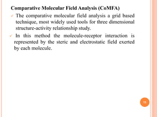Comparative Molecular Field Analysis (CoMFA)
 The comparative molecular field analysis a grid based
technique, most widely used tools for three dimensional
structure-activity relationship study.
 In this method the molecule-receptor interaction is
represented by the steric and electrostatic field exerted
by each molecule.
11
 