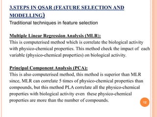 3.STEPS IN QSAR (FEATURE SELECTION AND
MODELLING)
Traditional techniques in feature selection
Multiple Linear Regression Analysis (MLR):
This is computerised method which is correlate the biological activity
with physico-chemical properties. This method check the impact of each
variable (physico-chemical properties) on biological activity.
Principal Component Analysis (PCA):
This is also computerised method, this method is superior than MLR
since, MLR can correlate 5 times of physico-chemical properties than
compounds, but this method PLA correlate all the physico-chemical
properties with biological activity even these physico-chemical
properties are more than the number of compounds. 12
 
