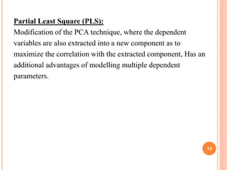 Partial Least Square (PLS):
Modification of the PCA technique, where the dependent
variables are also extracted into a new component as to
maximize the correlation with the extracted component, Has an
additional advantages of modelling multiple dependent
parameters.
13
 