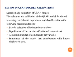 4.STEPS IN QSAR (MODEL VALIDATION)
Selection and Validation of QSAR models
The selection and validation of the QSAR model for virtual
screening is of almost importance and should confer to the
following recommendations-
 ƒCareful selection of independent variables
 ƒSignificance of the variables (Statistical parameters)
 Minimum number of compounds per variable
 ƒImportance of the model that corroborates with known
biophysical data.
14
 