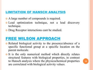 LIMITATION OF HANSCH ANALYSIS
 A large number of compounds is required.
 Lead optimization technique, not a lead discovery
technique.
 Drug Receptor interactions cant be studied.
FREE WILSON APPROACH
 Related biological activity to the presence/absence of a
specific functional group at a specific location on the
parent molecule.
 It is the only numerical method which directly relates
structural features with biological properties, in contrast
to Hansch analysis where the physicochemical properties
are corrrelated with biological activity values.
16
 