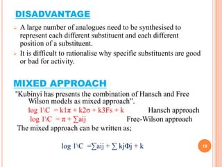 DISADVANTAGE
 A large number of analogues need to be synthesised to
represent each different substituent and each different
position of a substituent.
 It is difficult to rationalise why specific substituents are good
or bad for activity.
MIXED APPROACH
“Kubinyi has presents the combination of Hansch and Free
Wilson models as mixed approach”.
log 1C = k1π + k2σ + k3Fs + k Hansch approach
log 1C = π + ∑aij Free-Wilson approach
The mixed approach can be written as;
log 1C =∑aij + ∑ kjΦj + k 18
 