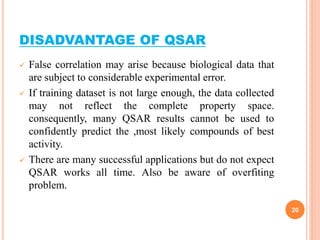 DISADVANTAGE OF QSAR
 False correlation may arise because biological data that
are subject to considerable experimental error.
 If training dataset is not large enough, the data collected
may not reflect the complete property space.
consequently, many QSAR results cannot be used to
confidently predict the ,most likely compounds of best
activity.
 There are many successful applications but do not expect
QSAR works all time. Also be aware of overfiting
problem.
20
 