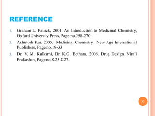 REFERENCE
1. Graham L. Patrick, 2001. An Introduction to Medicinal Chemistry,
Oxford University Press, Page no.258-270.
2. Ashutosh Kar. 2005. Medicinal Chemistry, New Age International
Publishers, Page no.19-33
3. Dr. V. M. Kulkarni, Dr. K.G. Bothara, 2006. Drug Design, Nirali
Prakashan, Page no.8.25-8.27.
22
 
