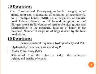 0D Descriptors:
(i.e. Constitutional Descriptor) molecular weight, no.of
atoms, no of non-H atoms, no. of bonds, no. of heteroatom's,
no. of multiple bonds (nMB), no. of rings, no. of circuits,
no.of H-bond donors, no. of h-bond acceptors, no. of
Nitrogen atoms (nN). Number of certain chemical groups and
functionalities in the molecule. Total no of bonds in the
molecule. Number of rings, no of rings divided by the total
no of atoms.
1D Descriptors:
include structural fragments, hydrophobicity and MR.
1. Hydrophobic Parameters are π and log P.
2. Molar Refractivity (MR)
Determined from the refractive index, the molecular
weight, and density of crystal.
8
 