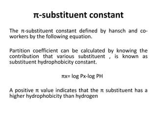 π-substituent constant
The π-substituent constant defined by hansch and co-
workers by the following equation.
Partition coefficient can be calculated by knowing the
contribution that various substituent , is known as
substituent hydrophobicity constant.
πx= log Px-log PH
A positive π value indicates that the π substituent has a
higher hydrophobicity than hydrogen
 