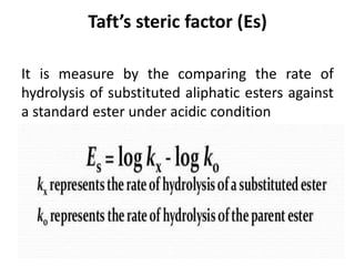 Taft’s steric factor (Es)
It is measure by the comparing the rate of
hydrolysis of substituted aliphatic esters against
a standard ester under acidic condition
 
