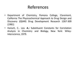 References
• Department of Chemistry, Pomona College, Claremont,
California The Physicochemical Approach to Drug Design and
Discovery (QSAR) Drug Development Research 1267-309
(1981)
• Hansch, C.. Leo. A.: Substituent Constants for Correlation
Analysis in Chemistry and Biology, New York: Wiley-
Interscience, 1979.
 