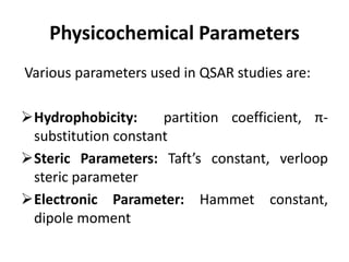 Physicochemical Parameters
Various parameters used in QSAR studies are:
Hydrophobicity: partition coefficient, π-
substitution constant
Steric Parameters: Taft’s constant, verloop
steric parameter
Electronic Parameter: Hammet constant,
dipole moment
 