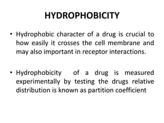 HYDROPHOBICITY
• Hydrophobic character of a drug is crucial to
how easily it crosses the cell membrane and
may also important in receptor interactions.
• Hydrophobicity of a drug is measured
experimentally by testing the drugs relative
distribution is known as partition coefficient
 