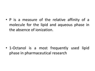 • P is a measure of the relative affinity of a
molecule for the lipid and aqueous phase in
the absence of ionization.
• 1-Octanol is a most frequently used lipid
phase in pharmaceutical research
 