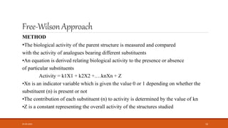 Free-WilsonApproach
METHOD
•The biological activity of the parent structure is measured and compared
with the activity of analogues bearing different substituents
•An equation is derived relating biological activity to the presence or absence
of particular substituents
Activity = k1X1 + k2X2 +.…knXn + Z
•Xn is an indicator variable which is given the value 0 or 1 depending on whether the
substituent (n) is present or not
•The contribution of each substituent (n) to activity is determined by the value of kn
•Z is a constant representing the overall activity of the structures studied
05-06-2020 16
 