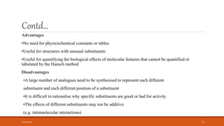 Contd…
Advantages
•No need for physicochemical constants or tables
•Useful for structures with unusual substituents
•Useful for quantifying the biological effects of molecular features that cannot be quantified or
tabulated by the Hansch method
Disadvantages
•A large number of analogues need to be synthesised to represent each different
substituent and each different position of a substituent
•It is difficult to rationalise why specific substituents are good or bad for activity
•The effects of different substituents may not be additive
(e.g. intramolecular interactions)
05-06-2020 17
 