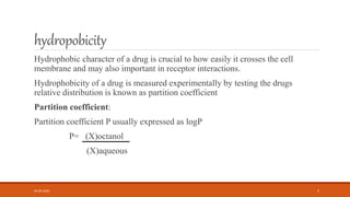 hydropobicity
Hydrophobic character of a drug is crucial to how easily it crosses the cell
membrane and may also important in receptor interactions.
Hydrophobicity of a drug is measured experimentally by testing the drugs
relative distribution is known as partition coefficient
Partition coefficient:
Partition coefficient P usually expressed as logP
P= (X)octanol
(X)aqueous
05-06-2020 5
 