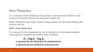 StericParameters
It is a measure of the bulkiness of the group it represents and it effects on the
closeness of contact between the drug and receptor site
Bulky substituent may help to orient a drug property for maximum binding and
increase activity.
Taft’s steric factor (Es)
It is measure by the comparing the rate of hydrolysis of substituted aliphatic
esters against a standard ester under acidic condition.
05-06-2020 7
 