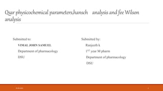Qsarphysicochemical parameters,hansch analysis andfee Wilson
analysis
Submitted to:
VIMAL JOHN SAMUEL
Department of pharmacology
DSU
Submitted by:
Ranjeeth k
1ST year M pharm
Department of pharmacology
DSU
05-06-2020 1
 