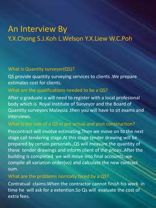 An Interview By
Y.X.Chong S.J.Koh L.Welson Y.X.Liew W.C.Poh
What is Quantity surveyor(QS)?
QS provide quantity surveying services to clients .We prepare
estimates cost for clients.
What are the qualifications needed to be a QS?
After u graduate u will need to register with a local profesional
body which is Royal Institute of Surveyor and the Board of
Quantity surveyors Malaysia .then you will have to sit exams and
interviews.
What is the role of a QS in pre actual and post construction?
Precontract will involve estimating.Then we move on to the next
stage call tendering stage.At this stage tender drawing will be
prepared by certain personals.,QS will measure the quantity of
these tender drawings and inform client of the prices..After the
building is completed we will move into final accounts.,we
compile all variation order(vo) and calculate the new contract
sum.
What are the problems normally faced by a QS?
Contratual claims.When the contractor cannot finish his work in
time he will ask for a extention.So Qs will evaluate the cost of
extra fees.
 