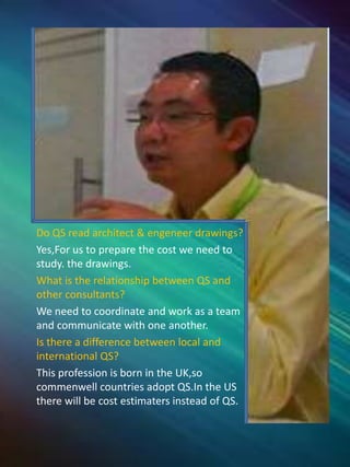 Do QS read architect & engeneer drawings?
Yes,For us to prepare the cost we need to
study. the drawings.
What is the relationship between QS and
other consultants?
We need to coordinate and work as a team
and communicate with one another.
Is there a difference between local and
international QS?
This profession is born in the UK,so
commenwell countries adopt QS.In the US
there will be cost estimaters instead of QS.
 