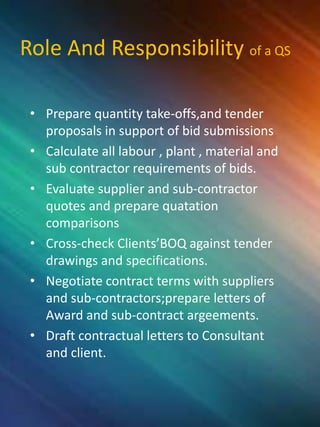 Role And Responsibility of a QS
• Prepare quantity take-offs,and tender
proposals in support of bid submissions
• Calculate all labour , plant , material and
sub contractor requirements of bids.
• Evaluate supplier and sub-contractor
quotes and prepare quatation
comparisons
• Cross-check Clients’BOQ against tender
drawings and specifications.
• Negotiate contract terms with suppliers
and sub-contractors;prepare letters of
Award and sub-contract argeements.
• Draft contractual letters to Consultant
and client.
 