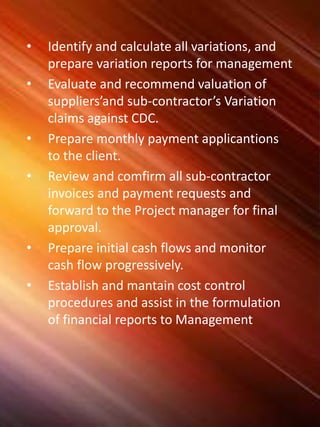 • Identify and calculate all variations, and
prepare variation reports for management
• Evaluate and recommend valuation of
suppliers’and sub-contractor’s Variation
claims against CDC.
• Prepare monthly payment applicantions
to the client.
• Review and comfirm all sub-contractor
invoices and payment requests and
forward to the Project manager for final
approval.
• Prepare initial cash flows and monitor
cash flow progressively.
• Establish and mantain cost control
procedures and assist in the formulation
of financial reports to Management
 