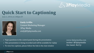 Quick Start to Captioning
June 2, 2016 at 2:00pm ET
Emily Griffin
Content Marketing Manager
3Play Media
emily@3playmedia.com
www.3playmedia.com
twitter: @3playmedia
live tweet: #a11y
 Type questions in the control panel during the presentation
 This presentation is being recorded and will be available for replay
 To view live captions, please follow the link in the chat window
 
