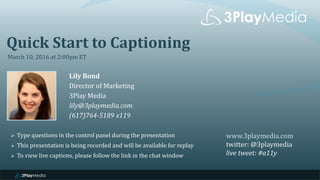 Quick Start to Captioning
March 10, 2016 at 2:00pm ET
Lily Bond
Director of Marketing
3Play Media
lily@3playmedia.com
(617)764-5189 x119
www.3playmedia.com
twitter: @3playmedia
live tweet: #a11y
 Type questions in the control panel during the presentation
 This presentation is being recorded and will be available for replay
 To view live captions, please follow the link in the chat window
 