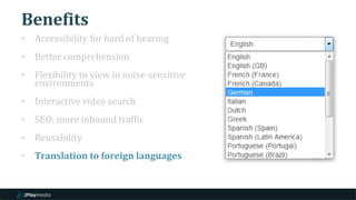 Benefits
‣ Accessibility for hard of hearing
‣ Better comprehension
‣ Flexibility to view in noise-sensitive
environments
‣ Interactive video search
‣ SEO: more inbound traffic
‣ Reusability
‣ Translation to foreign languages
 