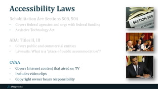 Accessibility Laws
Rehabilitation Act: Sections 508, 504
‣ Covers federal agencies and orgs with federal funding
‣ Assistive Technology Act
ADA: Titles II, III
‣ Covers public and commercial entities
‣ Lawsuits: What is a “place of public accommodation”?
CVAA
‣ Covers Internet content that aired on TV
‣ Includes video clips
‣ Copyright owner bears responsibility
 