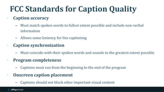 FCC Standards for Caption Quality
‣ Caption accuracy
– Must match spoken words to fullest extent possible and include non-verbal
information
– Allows some leniency for live captioning
‣ Caption synchronization
– Must coincide with their spoken words and sounds to the greatest extent possible
‣ Program completeness
– Captions must run from the beginning to the end of the program
‣ Onscreen caption placement
– Captions should not block other important visual content
 