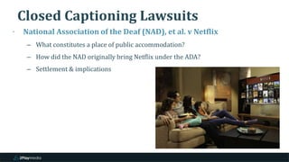 Closed Captioning Lawsuits
‣ National Association of the Deaf (NAD), et al. v Netflix
– What constitutes a place of public accommodation?
– How did the NAD originally bring Netflix under the ADA?
– Settlement & implications
 