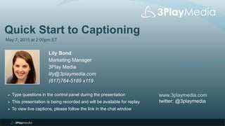 Quick Start to Captioning
May 7, 2015 at 2:00pm ET
Lily Bond
Marketing Manager
3Play Media
lily@3playmedia.com
(617)764-5189 x119
www.3playmedia.com
twitter: @3playmedia
 Type questions in the control panel during the presentation
 This presentation is being recorded and will be available for replay
 To view live captions, please follow the link in the chat window
 