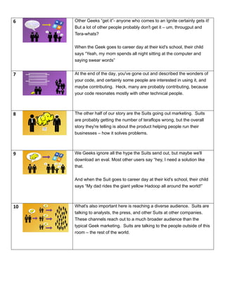 6
! ?
:-(
Other Geeks “get it”- anyone who comes to an Ignite certainly gets it!
But a lot of other people probably don't get it – um, througput and
Tera-whats?
When the Geek goes to career day at their kid's school, their child
says “Yeah, my mom spends all night sitting at the computer and
saying swear words”
7 At the end of the day, you've gone out and described the wonders of
your code, and certainly some people are interested in using it, and
maybe contributing. Heck, many are probably contributing, because
your code resonates mostly with other technical people.
8 The other half of our story are the Suits going out marketing. Suits
are probably getting the number of teraflops wrong, but the overall
story they're telling is about the product helping people run their
businesses – how it solves problems.
9 We Geeks ignore all the hype the Suits send out, but maybe we'll
download an eval. Most other users say “hey, I need a solution like
that.
And when the Suit goes to career day at their kid's school, their child
says “My dad rides the giant yellow Hadoop all around the world!”
10 What's also important here is reaching a diverse audience. Suits are
talking to analysts, the press, and other Suits at other companies.
These channels reach out to a much broader audience than the
typical Geek marketing. Suits are talking to the people outside of this
room – the rest of the world.
 