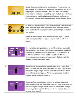 11 Ideally, Suits and Geeks need to work together. I'm not saying you
need to wear a Suit if you don't want to – and absolutely, you should
not give your Suits root accounts. But if we Geeks can keep the
brand story in mind as we are coding, and if the Suits can help focus
the brand story to explain why this latest feature or performance
improvement matters, our project’s message is much more powerful.
12 By doing this, we can reach a much larger audience – and when we
reach out to the larger world outside this room, there are plenty of
future contributors to our project out there, just waiting to hear about
your project.
But we're all too smart to worry about brand here, right? Let's tell
another story, about how we Geeks can personally benefit from
brands.
13 ? Say you've been doing databases for a while, and now you need to
start a new front end project. How do you choose which JavaScript
framework to start with? Angular, or Node dot JS, or TeeScript or
what? You don't have time to read the code for all of them.
So how do you optimize your review process? By listening to the
story each project tells – their brand.
14 Most of us rely on ycombinator or reddit or the other trusted Geek
blogs out there, and see what other Geeks – or Suits – recommend.
We use the images we get of these projects to optimize our choice
down to Node dot js or Jquery. With a manageable set of code to
evaluate, we can make our deadline.
15 ? Speaking of comparing brands, here we have two great projects-
Apache CloudStack, and OpenStack. Which of these projects do you
see as having the stronger brand? Which of them has the stronger
community and more code? Think: how do you evaluate these two
common cloud stacks?
 
