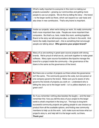 16 What's really important to everyone in this room is making our
projects successful – growing our communities and getting more
people to use our projects. We do this by telling the story – the brand
– to the larger world out there, which can expand our user base and
also draw in new contributors. That's why brand is important.
17
codeCommunity
code>
Inside our projects, when we're doing our work, it's really community
that's more important than code. People are more important than
computers. But that's us, here, inside this room, working together.
Brand is the story we tell everyone else, out there in the world. And
here's the really important part – this is something that not enough
people are talking about: Who governs your project brand?
18 Many of us are working in great open source projects with strong
brands. We're proud of what we do, and work together to make great
software. Many open source foundations like Apache manage the
brand for a project inside the community – the governance of the
doers is the same as the governance of the brand.
19 But there are a number of projects out there where the governance
isn't the same. The community governs the code, but one person or
one company governs the brand. Make sure you're aware of who
governs the brands of projects you work on – understand who is
telling the story out to the larger world – is it a yellow elephant, or a
green one?
20
</presentation>
@shanecurcuru
http://CommunityOverCode.com
http://punderthings.com
http://www.apache.org
So if you remember nothing else besides the laughs – and the beer –
remember this: how you tell the story of your project to the larger
world is what's important in the long run. The keys to long-term
successful community projects are getting people to use choose our
product from all the available options, and finding new community
members to help us do the work. Let's make sure we know what our
project's story is, and help tell it to the larger world, out there.
Thank you!
 