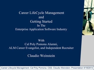 Career LifeCycle Management
                              and
                        Getting Started
                               In The
              Enterprise Application Software Industry


                           With
                 Cal Poly Pomona Alumni,
       ALM Career Evangelist, and Independent Recruiter

                          Claudio Weinstein


Career Lifecycle Management- Cal Poly Pomona- CSS- Claudio Weinstein- Presentation 4/18/2013
                                                                       © Telelogic AB
 