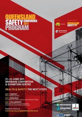 PRESENTED BY                      HELD IN CONJUNCTION WITH



                                                                          SAFETY INSTITUTE
                                                                          OF AUSTRALIA INC




                                                           SUPPORTED BY




21– 23 JUNE 2011
BRISBANE CONVENTION
& EXHIBITION CENTRE
HEALTH & SAFETY THE NEXT STEPS
DAY 1 IDENTIFY
What is happening today

DAY 2 RESEARCH
To establish the evidence-base for sound decision making

DAY 3 COLLABORATE                                            LANYARD SPONSORS
Regardless of where you are in the world,
we all have the same Health & Safety goals


Register online at
www.sia.org.au/qldsafetyconference
                                                             MORNING & AFTERNOON TEA SPONSOR
 